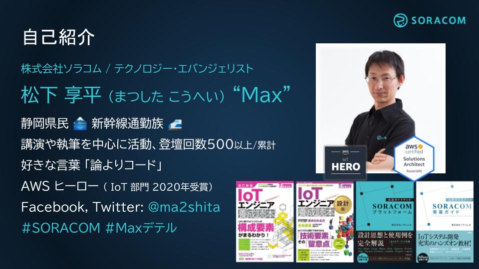 株式会社ソラコム / テクノロジー・エバンジェリスト 松下 享平 (まつした こうへい) “Max” 静岡県民 🗻 新幹線通勤族 🚅 講演や執筆を中心に活動、登壇回数500以上/累計 好きな言葉 「論よりコード」 AWS ヒーロー ( IoT 部門 2020年受賞) Facebook, Twitter: @ma2shita #SORACOM #Maxデテル 