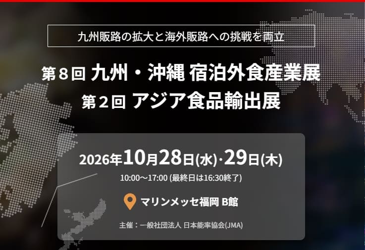 九州・沖縄 宿泊外食産業展 第２回アジア食品輸出展 2026年10月28日(水)･29日(木) 10:00〜17:00 (最終日は16:30終了) マップアイコン マリンメッセ福岡 B館 主催：一般社団法人 日本能率協会(JMA)