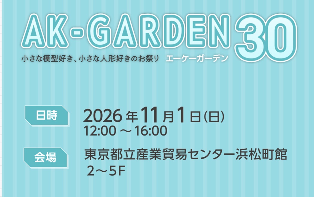 AK-GARDEN【30】～小さな模型好き・小さな人形好きのためのお祭り～ AK-GARDENが主催する、小さな模型と小さな人形のための立体創作物の展示即売会「AK-GARDEN【30】」。開催日は2026年11月1日（日）12:00〜16:00、会場は東京都立産業貿易センター浜松町館の2〜5階だ。サイトでは「小さな模型好き、小さな人形好きのお祭り」と紹介されている。